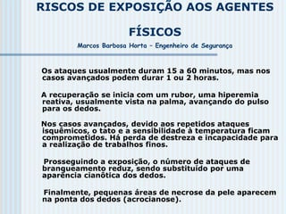 RISCOS DE EXPOSIÇÃO AOS AGENTES
FÍSICOS
Marcos Barbosa Horta – Engenheiro de Segurança
Os ataques usualmente duram 15 a 60 minutos, mas nos
casos avançados podem durar 1 ou 2 horas.
A recuperação se inicia com um rubor, uma hiperemia
reativa, usualmente vista na palma, avançando do pulso
para os dedos.
Nos casos avançados, devido aos repetidos ataques
isquêmicos, o tato e a sensibilidade à temperatura ficam
comprometidos. Há perda de destreza e incapacidade para
a realização de trabalhos finos.
Prosseguindo a exposição, o número de ataques de
branqueamento reduz, sendo substituído por uma
aparência cianôtica dos dedos.
Finalmente, pequenas áreas de necrose da pele aparecem
na ponta dos dedos (acrocianose).
 