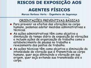 RISCOS DE EXPOSIÇÃO AOS
AGENTES FÍSICOS
Marcos Barbosa Horta – Engenheiro de Segurança
ORIENTAÇÕES PREVENTIVAS BÁSICAS
 Para prevenir os efeitos das vibrações no corpo
humano, podemos adotar medidas administrativas e
técnicas.
 As ações administrativas têm como objetivo a
diminuição do tempo diário de exposição às vibrações
e incluem ações de organização do trabalho como o
estabelecimento de pausas no trabalho e
revezamento dos postos de trabalho.
 As ações técnicas têm como objetivo a diminuição da
intensidade de vibração que é transmitida ao corpo
humano, quer seja diminuindo a vibração em sua
origem, quer seja evitando sua transmissão até o
corpo.
 