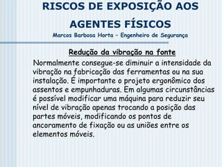 RISCOS DE EXPOSIÇÃO AOS
AGENTES FÍSICOS
Marcos Barbosa Horta – Engenheiro de Segurança
Redução da vibração na fonte
Normalmente consegue-se diminuir a intensidade da
vibração na fabricação das ferramentas ou na sua
instalação. É importante o projeto ergonômico dos
assentos e empunhaduras. Em algumas circunstâncias
é possível modificar uma máquina para reduzir seu
nível de vibração apenas trocando a posição das
partes móveis, modificando os pontos de
ancoramento de fixação ou as uniões entre os
elementos móveis.
 
