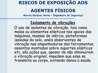 RISCOS DE EXPOSIÇÃO AOS
AGENTES FÍSICOS
Marcos Barbosa Horta – Engenheiro de Segurança
Isolamento de vibrações
O uso de isolantes de vibração, tais como
molas ou elementos elásticos nos apoios das
máquinas, massas de inércia, plataformas
isoladas do solo, anéis absorventes de
vibração nas empunhaduras das ferramentas,
assentos montados sobre suportes elásticos
etc. são ações que, apesar de não diminuírem
a vibração original, impedem que essa se
transmita ao corpo, evitando danos à saúde.
 