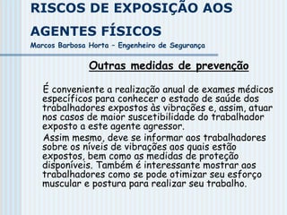 RISCOS DE EXPOSIÇÃO AOS
AGENTES FÍSICOS
Marcos Barbosa Horta – Engenheiro de Segurança
Outras medidas de prevenção
É conveniente a realização anual de exames médicos
específicos para conhecer o estado de saúde dos
trabalhadores expostos às vibrações e, assim, atuar
nos casos de maior suscetibilidade do trabalhador
exposto a este agente agressor.
Assim mesmo, deve se informar aos trabalhadores
sobre os níveis de vibrações aos quais estão
expostos, bem como as medidas de proteção
disponíveis. Também é interessante mostrar aos
trabalhadores como se pode otimizar seu esforço
muscular e postura para realizar seu trabalho.
 