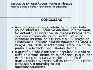 RISCOS DE EXPOSIÇÃO AOS AGENTES FÍSICOS
Marcos Barbosa Horta – Engenheiro de Segurança
CONCLUSÃO
 As vibrações de corpo inteiro têm despertado
pouco interesse, inclusive em nível internacional.
No entanto, as vibrações de mãos e braços têm
sido exaustivamente pesquisadas. Prova do
interesse mundial no assunto é a 10º edição da
Conferência Internacional de Vibração de Mãos e
Braços, realizada recentemente, entre 7 e 11 de
junho, em Nevada, nos Estados Unidos.
 A questão ainda é um tanto nebulosa quando se
trata de definir limites de tolerâncias, já que, por
exemplo no caso das vibrações de mãos e
braços estão envolvidos vários efeitos, tais como
o vascular, o neurológico e o
musculoesquelético.
 
