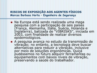 RISCOS DE EXPOSIÇÃO AOS AGENTES FÍSICOS
Marcos Barbosa Horta – Engenheiro de Segurança
 Na Europa está sendo realizada uma mega
pesquisa com a participação de seis países
(França, Alemanha, Itália, Suécia, Holanda e
Inglaterra), batizada de “VIBRISKS”, iniciada em
2003, com finalidade de realizar diversos
epidemiológicos.
 A pesquisa avança no estudo da transmissão de
vibração; no entanto, a tecnologia deve buscar
alternativas para reduzir a vibração, inclusive
por meio de soluções ergonômicas. Quiçá
pudéssemos no futuro adquirir ferramentas ou
equipamentos com baixos níveis de vibração,
preservando a saúde do trabalhador.
 