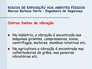 Outras fontes de vibração
 Na indústria, a vibração é encontrada nas
máquinas girantes, compressores, eixos,
centrífugas, motores, moinhos rotativos etc.
 Na agricultura a vibração é encontrada nas
colheitadeiras de grãos, nas peneiras
vibratórias etc.
RISCOS DE EXPOSIÇÃO AOS AGENTES FÍSICOS
Marcos Barbosa Horta – Engenheiro de Segurança
 