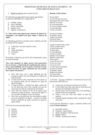 PREFEITURA MUNICIPAL DE SANTA FILOMENA – PE
CONCURSO PUBLICO 2011
MÉDIO: 25 – AGENT ADMINISTRATIVO – RECURSOS HUMANOS; 26 – AGENTE ADMINISTRATIVO
Página 2
E. Quanto eu mais lia, mais eu gostava de ler.
07-„afirmando que não poderia mais cumprir suas funções‟
As palavras sublinhadas tem o significado de:
A. nulidade- origem
B. causa- finalidade
C. dúvida- intensidade
D. negação- posse
E. negação- consequência
08- “Steve deixa uma empresa que somente ele poderia ter
construído, e seu espírito será para sempre o alicerce da
Apple”.
A conjunção e , presente no período acima, estabelece que tipo
de relação entre as orações?
A. Explicação: uma ação explicita a outra.
B. Soma
C. Ações simultâneas
D. Conclusão
E. Causa
09-Assinale a alternativa que possui uma interpretação correta
do trecho destacado.
‘Steve Jobs, fundador da Apple, morreu nesta quarta-feira
(5), aos 56 anos. A informação foi confirmada pela empresa.
Com a saúde debilitada, em 24 de agosto, renunciou ao cargo
de diretor-executivo da Apple, afirmando que não poderia
mais cumprir suas funções.’
A. Steve Jobs ficou com a saúde debilitada por não
conseguir cumprir com suas atribuições na empresa da
qual era diretor.
B. A morte de Steve Jobs, anunciada em 24 de agosto, já
era esperada desde que ele renunciou ao cargo de
diretor da Apple.
C. O cargo de diretor – executivo da Apple, acabou por
ser um fardo para Steve Jobs, fazendo com que ele
renunciasse por falta de cumprimento das funções.
D. Steve Jobs que morrera no dia 24 de agosto, após
renunciar ao cargo de diretor – executivo da Apple, só
teve seu óbito divulgado no dia 5 de outubro.
E. Steve Jobs, ao perceber que não mais poderia cumprir
com suas atribuições de diretor – executivo da Apple
devido a problemas de saúde, renunciou ao cargo em
agosto último.
10-O texto tem como principal objetivo:
A. Entreter
B. Informar
C. Comover
D. Divertir
E. Resumir
Quando a Chuva Passar
Pra que falar?
Se você não quer me ouvir
Fugir agora não resolve nada...
Mas não vou chorar
Se você quiser partir
Às vezes a distância ajuda
E essa tempestade
Um dia vai acabar...
Só quero te lembrar
De quando a gente
Andava nas estrelas
Nas horas lindas
Que passamos juntos...
A gente só queria amar e amar
E hoje eu tenho certeza
A nossa história não
Termina agora
E essa tempestade
Um dia vai acabar...
Quando a chuva passar
Quando o tempo abrir
Abra a janela
E veja: Eu sou o Sol...
Eu sou céu e mar
Eu sou seu e fim
E o meu amor é imensidão...
Só quero te lembrar
De quando a gente
Andava nas estrelas
Nas horas lindas
Que passamos juntos...
11-Na frase „ Às vezes a distância‟ a ocorrência da crase se dá
pelo mesmo motivo que em:
A. A calça que você procura está logo mais à frente.
B. É bem melhor que fique logo tudo às claras para que
não haja mal entendidos posteriores.
C. Passarei aqui à uma hora mesmo que você mantenha a
decisão de não me acompanhar.
D. Voltei à casa dos meus pais depois de anos de
ausência.
E. Perguntei àquela passageira sobre a sensação de viajar
num avião.
12-Em qual das alternativas a seguir, o elemento mórfico está
analisado incorretamente?
A. Imensidão- prefixo.
B. Passamos- vogal temática.
C. Quero- desinência verbal de pessoa.
D. Resolve-radical.
E. Estrelas – desinência de número.
www.pciconcursos.com.br
 