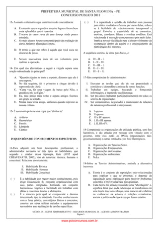PREFEITURA MUNICIPAL DE SANTA FILOMENA – PE
CONCURSO PUBLICO 2011
MÉDIO: 25 – AGENT ADMINISTRATIVO – RECURSOS HUMANOS; 26 – AGENTE ADMINISTRATIVO
Página 3
13- Assinale a alternativa que contém erro de concordância:
A. É estranho que o segundo e terceiro lugares foram bem
mais aplaudidos que o vencedor.
B. Trata-se de casos raros de uma doença ainda pouco
estudada.
C. Se mais alunos houvessem participado da avaliação do
curso, teríamos alcançado a meta.
D. O termo a que me refiro é aquele que você usou no
discurso de posse.
E. Seriam necessários mais de um voluntário para
realizar a operação.
14- Em qual das alternativas a seguir a vírgula separa uma
oração subordinada da principal?
A. “Quando alguém se mete a esperto, dizemos que ele é
uma raposa.”
B. No dia seguinte, fui o primeiro a chegar devido à
repreensão do chefe.
C. “Certa vez, fiz uma viagem de barco pelo Nilo, o
grandioso rio do Egito.”
D. Eu, meu irmão mais velho e alguns amigos fizemos
um grupo de estudo.
E. Minha mais terna amiga, saibamos quando reprimir as
nossas críticas.
15- É acentuada pela mesma regra que „distância‟:
A. Arbítrio
B. Geométrico
C. Pastéis
D. Lâmpada
E. Cântico
25 QUESTÕES DE CONHECIMENTOS ESPECÍFICOS
16-Para adquirir um bom desempenho profissional, o
administrador necessita ter três tipos de habilidades, que
segundo o criador dessa tipologia, Katz (1955 apud
CHIAVENATO, 2003), são de natureza: técnica, humana e
conceitual. Relacione corretamente:
I. Habilidade Técnica
II. Habilidade Humana
III. Habilidade Conceitual
( ) É a habilidade que requer maior conhecimento, pois
exige visualização do conjunto organizacional com
suas partes integradas, formando um conjunto
harmonioso. Implica a facilidade em trabalhar com
idéias e conceitos, teorias e abstrações.
( ) É a maneira pela qual se compreende e domina
determinado tipo de atividade. Envolve conhecimento
com o fazer prático, com objetos físicos e concretos;
consiste em saber utilizar métodos e equipamentos
necessários para realização de tarefas específicas.
( ) É a capacidade e aptidão de trabalhar com pessoas
para obter resultados eficazes por meio delas, refere-
se à facilidade de relacionamento interpessoal e
grupal. Envolve a capacidade de se comunicar,
motivar, coordenar, liderar e resolver conflitos. Está
relacionada à interação com pessoas e por meio delas.
Implica possuir facilidade para o desenvolvimento da
cooperação dentro da equipe e o encorajamento da
participação dos mesmos.
A seqüência correta, de cima para baixo, é:
A. III – II – I.
B. I – II – III.
C. II – III – I.
D. II – I – III.
E. III – I – II.
17-São competências do Administrador:
I. Executar as tarefas que são de sua propriedade e
considerar a dependência mútua de outras funções;
II. Trabalhar em equipe, buscando e fornecendo
informações, e mantendo sua liderança;
III. Ser pró-ativo (trabalhar participativamente) em todos os
setores da organização;
IV. Ser comunicativo, negociador e mantenedor de relações
de natureza profissional e interpessoal.
A. I apenas.
B. II apenas.
C. III e IV apenas.
D. I, II e III apenas.
E. I, II, III e IV.
18-Compreende as organizações de utilidade pública, sem fins
lucrativos, e são criadas por pessoas sem vínculo com o
governo, entre elas estão as ONGs (organizações não-
governamentais) e outras entidades com fins filantrópicos.
A. Organizações do Terceiro Setor.
B. Organizações Empresariais.
C. Organizações do Governo.
D. Organizações ambientais.
E. N.d.a.
19-Sobre as Teorias Administrativas, assinale a alternativa
incorreta:
A. Teoria é o conjunto de suposições inter-relacionadas
para explicar o que se pretende, e depende da
capacidade desta explicação para resolver problemas
concretos e prover uma base para planejar.
B. Cada teoria foi criada possuindo uma “abordagem” e,
significa dizer que, cada estudo que se transformou em
uma teoria teve um enfoque, uma maneira de enfatizar
ou evidenciar os valores e relações econômicas,
sociais e políticas da época em que foram criadas.
www.pciconcursos.com.br
 