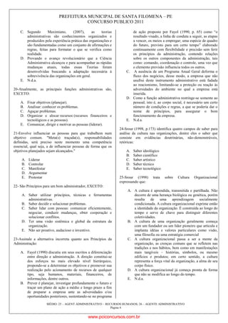 PREFEITURA MUNICIPAL DE SANTA FILOMENA – PE
CONCURSO PUBLICO 2011
MÉDIO: 25 – AGENT ADMINISTRATIVO – RECURSOS HUMANOS; 26 – AGENTE ADMINISTRATIVO
Página 4
C. Segundo Maximiano, (2007), as teorias
administrativas são conhecimentos organizados e
produzidos pela experiência prática das organizações e
são fundamentadas como um conjunto de afirmações e
regras, feitas para formatar o que se verifica como
realidade.
D. Provando o avanço revolucionário que a Ciência
Administrativa alcançou e para acompanhar as rápidas
mudanças atuais, todas essas Teorias foram
desenvolvidas buscando a adaptação necessária à
sobrevivência das organizações em geral.
E. N.d.a.
20-Atualmente, as principais funções administrativas são,
EXCETO:
A. Fixar objetivos (planejar).
B. Analisar: conhecer os problemas.
C. Aguçar problemas.
D. Organizar e alocar recursos (recursos financeiros e
tecnológicos e as pessoas).
E. Comunicar, dirigir e motivar as pessoas (liderar).
21-Envolve influenciar as pessoas para que trabalhem num
objetivo comum. "Meta(s) traçada(s), responsabilidades
definidas, será preciso neste momento uma competência
essencial, qual seja, a de influenciar pessoas de forma que os
objetivos planejados sejam alcançados."
A. Liderar
B. Controlar
C. Manifestar
D. Argumentar
E. Protestar
22- São Princípios para um bom administrador, EXCETO:
A. Saber utilizar princípios, técnicas e ferramentas
administrativas.
B. Saber decidir e solucionar problemas.
C. Saber lidar com pessoas: comunicar eficientemente,
negociar, conduzir mudanças, obter cooperação e
solucionar conflitos.
D. Ter uma visão sistêmica e global da estrutura da
organização.
E. Não ser proativo, audacioso e inventivo.
23-Assinale a alternativa incorreta quanto aos Princípios da
Administração:
A. Fayol (1990) discutiu em seus escritos a diferenciação
entre direção e administração. A direção constitui-se
dos esforços no mais elevado nível hierárquico,
propondo-se a determinar os objetivos e promover sua
realização pelo acionamento de recursos de qualquer
tipo, seja humanos, materiais, financeiros, de
informações, dentre outros.
B. Prever é planejar, investigar profundamente o futuro e
traçar um plano de ação a médio e longo prazo a fim
de preparar a empresa ante as adversidades e/ou
oportunidades posteriores, sustentando-se no programa
de ação proposto por Fayol (1990, p. 65) como “o
resultado visado, a linha de conduta a seguir, as etapas
a vencer, os meios a empregar; uma espécie de quadro
do futuro, previsto para um certo tempo” elaborado
continuamente com flexibilidade e precisão sem ferir
os princípios da administração, contendo relações
sobre os outros componentes da administração, tais
como: comando, coordenação e controle, uma vez que
o elemento previsão influencia todos os outros.
C. A ausência de um Programa Anual Geral deforma o
fluxo dos negócios, desse modo, a empresa que não
usufrui deste instrumento administrativo está fadada
ao reacionismo, limitando-se a proteção ou reação às
adversidades do ambiente no qual a empresa está
inserida.
D. Como a função administrativa restringe-se somente ao
pessoal, isto é, ao corpo social, é necessário um certo
número de condições e regras, a que se poderia dar o
nome de princípios, para assegurar o bom
funcionamento da empresa.
E. N.d.a.
24-Srour (1998, p.173) identifica quatro campos de saber para
análise da cultura nas organizações, dentre eles o saber que
consiste em evidências doutrinárias, não-demonstráveis,
retóricas:
A. Saber ideológico
B. Saber científico
C. Saber artístico
D. Saber técnico
E. Saber tecnológico
25-Srour (1998) trata sobre Cultura Organizacional
expressando que:
A. A cultura é aprendida, transmitida e partilhada. Não
decorre de uma herança biológica ou genética, porém
resulta de uma aprendizagem socialmente
condicionada. A cultura organizacional exprime então
a identidade da organização. É construída ao longo do
tempo e serve de chave para distinguir diferentes
coletividades.
B. A cultura de uma organização geralmente começa
com um fundador ou um líder pioneiro que articula e
implanta idéias e valores particulares como visão,
uma filosofia ou uma estratégia comercial
C. A cultura organizacional passa a ser a mente da
organização, as crenças comuns que se refletem nas
tradições e nos hábitos, bem como em manifestações
mais tangíveis – histórias, símbolos, ou mesmo
edifícios e produtos; em certo sentido, a cultura
representa a força vital da organização, a alma de seu
corpo físico.
D. A cultura organizacional já começa pronta de forma
que não se modifica ao longo do tempo.
E. N.d.a.
www.pciconcursos.com.br
 