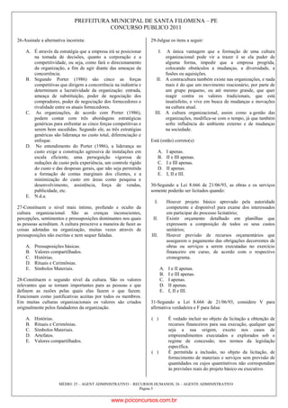 PREFEITURA MUNICIPAL DE SANTA FILOMENA – PE
CONCURSO PUBLICO 2011
MÉDIO: 25 – AGENT ADMINISTRATIVO – RECURSOS HUMANOS; 26 – AGENTE ADMINISTRATIVO
Página 5
26-Assinale a alternativa incorreta:
A. É através da estratégia que a empresa irá se posicionar
na tomada de decisões, quanto a corporação e a
competitividade, ou seja, como fará o direcionamento
da organização, a fim de agir diante das ameaças da
concorrência.
B. Segundo Porter (1986) são cinco as forças
competitivas que dirigem a concorrência na indústria e
determinam a lucratividade da organização: entrada,
ameaça de substituição, poder de negociação dos
compradores, poder de negociação dos fornecedores e
rivalidade entre os atuais fornecedores.
C. As organizações, de acordo com Porter (1986),
podem contar com três abordagens estratégicas
genéricas para enfrentar as cinco forças competitivas e
serem bem sucedidas. Segundo ele, as três estratégias
genéricas são liderança no custo total, diferenciação e
enfoque.
D. No entendimento do Porter (1986), a liderança no
custo exige a construção agressiva de instalações em
escala eficiente, uma perseguição vigorosa de
reduções de custo pela experiência, um controle rígido
do custo e das despesas gerais, que não seja permitida
a formação de contas marginais dos clientes, e a
minimização do custo em áreas como pesquisa e
desenvolvimento, assistência, força de vendas,
publicidade, etc.
E. N.d.a.
27-Constituem o nível mais íntimo, profundo e oculto da
cultura organizacional. São as crenças inconscientes,
percepções, sentimentos e pressuposições dominantes nos quais
as pessoas acreditam. A cultura prescreve a maneira de fazer as
coisas adotadas na organização, muitas vezes através de
pressuposições não escritas e nem sequer faladas.
A. Pressuposições básicas.
B. Valores compartilhados.
C. Histórias.
D. Rituais e Cerimônias.
E. Símbolos Materiais.
28-Constituem o segundo nível da cultura. São os valores
relevantes que se tornam importantes para as pessoas e que
definem as razões pelas quais elas fazem o que fazem.
Funcionam como justificativas aceitas por todos os membros.
Em muitas culturas organizacionais os valores são criados
originalmente pelos fundadores da organização.
A. Histórias.
B. Rituais e Cerimônias.
C. Símbolos Materiais.
D. Artefatos.
E. Valores compartilhados.
29-Julgue os itens a seguir:
I. A única vantagem que a formação de uma cultura
organizacional pode vir a trazer é se ela puder de
alguma forma, impedir que a empresa progrida,
colocando obstáculos a mudanças, a diversidade, a
fusões ou aquisições.
II. A contracultura também existe nas organizações, e nada
mais é do que um movimento reacionário, por parte de
um grupo pequeno, ou até mesmo grande, que quer
reagir contra os valores tradicionais, que está
insatisfeito, e vive em busca de mudanças e inovações
na cultura atual.
III. A cultura organizacional, assim como a gestão das
organizações, modifica-se com o tempo, já que também
sofre influência do ambiente externo e de mudanças
na sociedade.
Está (estão) correto(s):
A. I apenas.
B. II e III apenas.
C. I e III apenas.
D. II apenas.
E. I, II e III.
30-Segundo a Lei 8.666 de 21/06/93, as obras e os serviços
somente poderão ser licitados quando:
I. Houver projeto básico aprovado pela autoridade
competente e disponível para exame dos interessados
em participar do processo licitatório;
II. Existir orçamento detalhado em planilhas que
expressem a composição de todos os seus custos
unitários;
III. Houver previsão de recursos orçamentários que
assegurem o pagamento das obrigações decorrentes de
obras ou serviços a serem executadas no exercício
financeiro em curso, de acordo com o respectivo
cronograma.
A. I e II apenas.
B. I e III apenas.
C. I apenas.
D. II apenas.
E. I, II e III.
31-Segundo a Lei 8.666 de 21/06/93, considere V para
afirmativa verdadeira e F para falsa:
( ) É vedado incluir no objeto da licitação a obtenção de
recursos financeiros para sua execução, qualquer que
seja a sua origem, exceto nos casos de
empreendimentos executados e explorados sob o
regime de concessão, nos termos da legislação
específica.
( ) É permitida a inclusão, no objeto da licitação, de
fornecimento de materiais e serviços sem previsão de
quantidades ou cujos quantitativos não correspondam
às previsões reais do projeto básico ou executivo.
www.pciconcursos.com.br
 