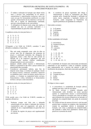 PREFEITURA MUNICIPAL DE SANTA FILOMENA – PE
CONCURSO PUBLICO 2011
MÉDIO: 25 – AGENT ADMINISTRATIVO – RECURSOS HUMANOS; 26 – AGENTE ADMINISTRATIVO
Página 6
( ) É vedada a realização de licitação cujo objeto inclua
bens e serviços sem similaridade ou de marcas,
características e especificações exclusivas, salvo nos
casos em que for tecnicamente justificável, ou ainda
quando o fornecimento de tais materiais e serviços for
feito sob o regime de administração contratada,
previsto e discriminado no ato convocatório.
( ) A infringência do disposto neste artigo não implica a
nulidade dos atos ou contratos realizados e a
responsabilidade de quem lhes tenha dado causa.
A seqüência correta, de cima para baixo, é:
A. F – V – F – V.
B. V – V – F – F.
C. V – F – V – F.
D. F – F – F – V.
E. V – F – F – V.
32-Segundo a Lei 8.666 de 21/06/93, considere V para
afirmativa verdadeira e F para falsa:
( ) Não será ainda computado como valor da obra ou
serviço, para fins de julgamento das propostas de
preços, a atualização monetária das obrigações de
pagamento, desde a data final de cada período de
aferição até a do respectivo pagamento, que será
calculada pelos mesmos critérios estabelecidos
obrigatoriamente no ato convocatório.
( ) Qualquer cidadão poderá requerer à Administração
Pública os quantitativos das obras e preços unitários de
determinada obra executada.
( ) Considera-se participação indireta, para fins do
disposto neste artigo, a existência de qualquer vínculo
de natureza técnica, comercial, econômica, financeira
ou trabalhista entre o autor do projeto, pessoa física ou
jurídica, e o licitante ou responsável pelos serviços,
fornecimentos e obras, incluindo-se os fornecimentos
de bens e serviços a estes necessários.
A seqüência correta, de cima para baixo, é:
A. F – V – F
B. V – F – V
C. V – V – V
D. F – F – F
E. V – V – F
33-De acordo com a Lei 8.666 de 21/06/93, considere as
seguintes afirmativas:
I. Nenhuma compra será feita sem a adequada
caracterização de seu objeto e indicação dos recursos
orçamentários para seu pagamento, sob pena de
nulidade do ato e responsabilidade de quem lhe tiver
dado causa.
II. O sistema de registro de preços será regulamentado
por decreto.
III. A existência de preços registrados não obriga a
Administração a firmar as contratações que deles
poderão advir, ficando-lhe facultada a utilização de
outros meios, respeitada a legislação relativa às
licitações, sendo assegurado ao beneficiário do
registro preferência em igualdade de condições.
Está (estão) correta(s):
A. I e II apenas.
B. I e III apenas.
C. I apenas.
D. II apenas.
E. I, II e III.
34-São modalidades de licitação:
I - concorrência;
II - tomada de preços;
III - debate;
IV - concurso;
V - leilão.
A. I – II – III – IV.
B. I – II – IV.
C. I – II – IV – V.
D. II – III – V.
E. I – II – III – IV – V.
35-É a modalidade de licitação entre interessados devidamente
cadastrados ou que atenderem a todas as condições exigidas
para cadastramento até o terceiro dia anterior à data do
recebimento das propostas, observada a necessária qualificação.
A. Concorrência
B. Tomada de preços
C. Leilão
D. Debate
E. Concurso
36-Julgue os itens a seguir:
I. A concorrência é a modalidade de licitação cabível,
qualquer que seja o valor de seu objeto.
II. As obras, serviços e compras efetuadas pela
Administração serão divididos em tantas parcelas
quantas se comprovarem técnica e economicamente
viáveis, procedendo-se à licitação com vistas ao melhor
aproveitamento dos recursos disponíveis no mercado e à
ampliação da competitividade sem perda da economia
de escala.
III. Na compra de bens de natureza divisível e não havendo
prejuízo para o conjunto ou complexo, não é permitida a
cotação de quantidade inferior à demandada na
licitação, com vistas a ampliação da competitividade,
não podendo o edital fixar quantitativo mínimo para
preservar a economia de escala.
www.pciconcursos.com.br
 
