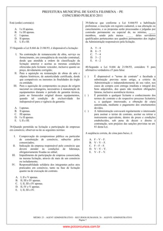 PREFEITURA MUNICIPAL DE SANTA FILOMENA – PE
CONCURSO PUBLICO 2011
MÉDIO: 25 – AGENT ADMINISTRATIVO – RECURSOS HUMANOS; 26 – AGENTE ADMINISTRATIVO
Página 7
Está (estão) correta(s):
A. I e II apenas.
B. I e III apenas.
C. I apenas.
D. II apenas.
E. I, II e III.
37-Segundo a Lei 8.666 de 21/06/93, é dispensável a licitação:
I. Na contratação de remanescente de obra, serviço ou
fornecimento, em conseqüência de rescisão contratual,
desde que atendida a ordem de classificação da
licitação anterior e aceitas as mesmas condições
oferecidas pelo licitante vencedor, inclusive quanto ao
preço, devidamente corrigido;
II. Para a aquisição ou restauração de obras de arte e
objetos históricos, de autenticidade certificada, desde
que compatíveis ou inerentes às finalidades do órgão
ou entidade.
III. Para a aquisição de componentes ou peças de origem
nacional ou estrangeira, necessários à manutenção de
equipamentos durante o período de garantia técnica,
junto ao fornecedor original desses equipamentos,
quando tal condição de exclusividade for
indispensável para a vigência da garantia.
A. I apenas.
B. II apenas.
C. III apenas.
D. I e II apenas.
E. I, II e III.
38-Quando permitida na licitação a participação de empresas
em consórcio, observar-se-ão as seguintes normas:
I. Comprovação do compromisso público ou particular
de constituição de consórcio, subscrito pelos
consorciados;
II. Indicação da empresa responsável pelo consórcio que
deverá atender às condições de liderança,
obrigatoriamente fixadas no edital;
III. Impedimento de participação de empresa consorciada,
na mesma licitação, através de mais de um consórcio
ou isoladamente;
IV. Responsabilidade solidária dos integrantes pelos atos
praticados em consórcio, tanto na fase de licitação
quanto na de execução do contrato.
A. I, II e V apenas.
B. II, III e IV apenas.
C. I, II, III e IV apenas.
D. II, IV e V apenas.
E. I, II, III e IV.
39-Sabe-se que conforme a Lei 8.666/93 a habilitação
preliminar, a inscrição em registro cadastral, a sua alteração ou
cancelamento, e as propostas serão processadas e julgadas por
comissão permanente ou especial de, no mínimo, _____
membros, sendo pelo menos _____ deles servidores
qualificados pertencentes aos quadros permanentes dos órgãos
da Administração responsáveis pela licitação.
A. 5 – 4
B. 6 – 5
C. 7 – 4
D. 3 – 2
E. 4 – 2
40-Segundo a Lei 8.666 de 21/06/93, considere V para
afirmativa verdadeira e F para falsa:
( ) É dispensável o "termo de contrato" e facultada a
substituição prevista neste artigo, a critério da
Administração e independentemente de seu valor, nos
casos de compra com entrega imediata e integral dos
bens adquiridos, dos quais não resultem obrigações
futuras, inclusive assistência técnica.
( ) É permitido a qualquer licitante o conhecimento dos
termos do contrato e do respectivo processo licitatório
e, a qualquer interessado, a obtenção de cópia
autenticada, mediante o pagamento dos emolumentos
devidos.
( ) A Administração convocará regularmente o interessado
para assinar o termo de contrato, aceitar ou retirar o
instrumento equivalente, dentro do prazo e condições
estabelecidos, sob pena de decair o direito à
contratação, sem prejuízo das sanções previstas no art.
81 desta Lei.
A seqüência correta, de cima para baixo, é:
A. F – V – F.
B. V – V – F.
C. F – F – F.
D. V – V – V.
E. V – F – V.
www.pciconcursos.com.br
 