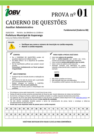 PROVA nº 01 
CADERNO DE QUESTÕES 
Auxiliar Administrativo 
Fundamental [Caderno 08] 
18/05/2014 Horário: das 08h00min às 11h00min 
Prefeitura Municipal de Ituporanga 
Concurso Público Edital 001/2014 
 CONFIRA 
 Se o CADERNO DE QUESTÕES contém 40 questões objetivas de múltipla escolha. 
 Se faltam folhas e se a sequência de questões está correta. 
 Se há imperfeições gráficas que possam causar dúvidas. 
Comunique imediatamente ao fiscal qualquer irregularidade. 
 NÃO É PERMITIDO 
 Qualquer tipo de consulta durante a realização da prova. 
 Ausentar-se da sala de provas sem a permissão e/ou acompanhamento do fiscal. 
 Dobrar, amassar ou manchar o CARTÃO- RESPOSTA. Ele não será substituído. 
 Perguntas aos fiscais quanto à interpretação das questões. 
 PARA FAZER A PROVA VOCÊ DEVE: 
 Usar este caderno de questões 
 Usar o cartão-resposta que contém seu nome, número de inscrição e espaço para assinatura. 
 Usar somente caneta esferográfica azul ou preta. 
 Usar o verso do caderno como rascunho. 
 Assinalar somente uma alternativa no cartão- resposta, preenchendo todo o quadrinho, conforme o exemplo: 
CERTO ERRADO 
 Não deixe questões em branco. 
 Não assinale mais que uma alternativa. 
 As questões contêm apenas uma alternativa correta. 
 Só entregue a prova após transcorrido 1 (uma) hora do seu início. 
 Saídas da sala de provas somente acompanhado do fiscal de sala, haverá detectores de metais nos banheiros. 
 Ao terminar, entregue ao fiscal o caderno de questões completo e o cartão-resposta devidamente preenchido. 
 Os cadernos de prova não serão disponibilizados no dia da prova. O caderno estará disponível no site www.iobv.com.br, em até 24 horas após a realização das provas na área restrita do candidato. 
 Os três últimos candidatos deverão assinar o termo de encerramento da prova, lacrar o envelope e retirar-se simultaneamente da sala de provas. 
 Anote aqui suas respostas antes de passar para o cartão-resposta: 
01 
02 
03 
04 
05 
06 
07 
08 
09 
10 
11 
12 
13 
14 
15 
16 
17 
18 
19 
20 
21 
22 
23 
24 
25 
26 
27 
28 
29 
30 
31 
32 
33 
34 
35 
36 
37 
38 
39 
40 
VOCÊ PODE DESTACAR ESTA FOLHA E LEVÁ-LA PARA CONFERÊNCIA 
Atenção 
 Verifique seu nome e número de inscrição no cartão-resposta. 
 Assine o cartão-resposta. 
www.pciconcursos.com.br 
 