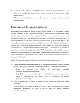    La reducción de la conducción y excitabilidad cardíaca aumentando el período refractario—este
    efecto es el resultado del bloqueo de los canales de sodio o de calcio en las células
    despolarizadas—;
   El bloqueo de la actividad eléctrica en casos de taquicardia o cuando hay pérdida del potencial
    de reposo celular;



Clasificación de los antiarrítmicos
Clásicamente estos farmacos se dividen en cinco grupos, basado en la clasificación Vaughan
Williams presentada en 1970,6 uno de los esquemas de clasificación más frecuentemente usados
para los agentes antiarrítmicos. Este esquema clasifica a estos medicamentos basado en el
mecanismo primario del efecto antiarrítmico individual. Sin embargo, su dependencia en el
mecanismo primario es una de las limitaciones de este esquema de clasificación, debido a que
muchos de los agentes antiarrítmicos tienen múltiples mecanismos de acción. La amiodarona, por
ejemplo, tiene efectos que lo ubican en los primeros cuatro grupos. Otra limitación es la falta de
consideración por los efectos de los metabolitos de estas drogas. La procainamida—un agente de la
clase Ia, cuyo metabolito N-acetil procainamida (NAPA) tiene acciones de la clase III—es uno de
tales casos. Una limitación histórica radica en que medicamentos como la digoxina y la adenosina–
agentes antiarrítmicos importantes–no tenían cabida en el sistema de clasificación, de allí la
instalación de la clase V.

Bajo la clasificación de Vaughan Williams hay cinco clases de agentes antiarrítmicos:

   Clase I: fármacos que bloquean los canales de Na+ dependientes del voltaje. Inhiben la corriente
    de sodio y, por lo tanto, disminuyen la velocidad de conducción y la excitabilidad cardíacas.7
        Grupo        Ia:       fármacos      con      cinética          de        recuperación         intermedia
         (quinidina, procainamida, disopiramida).
        Grupo Ib: fármacos con cinética de recuperación rápida (lidocaína, mexiletina, aprindina).
        Grupo      Ic:     fármacos   con   una    cinética     lenta    de   recuperación       del     bloqueo
         (propafenona, flecainida).
   Clase II: agentes que se oponen al sistema nervioso simpático la mayoría de ellos β
    bloqueantes.7
   Clase III:agentes que afectan la salida de K+, por lo tanto son fármacos que producen
    prolongación      del potencial    de    acción,   y   por     lo     tanto,     del   período      refractario
    (amiodarona,sotalol).7
 