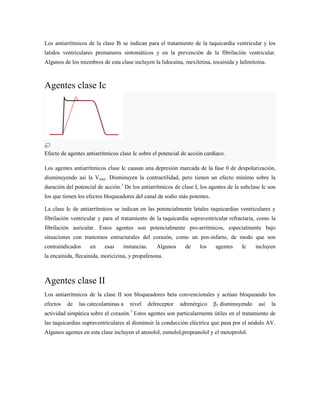 Los antiarrítmicos de la clase Ib se indican para el tratamiento de la taquicardia ventricular y los
latidos ventriculares prematuros sintomáticos y en la prevención de la fibrilación ventricular.
Algunos de los miembros de esta clase incluyen la lidocaína, mexiletina, tocainida y lafenitoína.



Agentes clase Ic




Efecto de agentes antiarrítmicos clase Ic sobre el potencial de acción cardíaco.

Los agentes antiarrítmicos clase Ic causan una depresión marcada de la fase 0 de despolarización,
disminuyendo así la Vmax. Disminuyen la contractilidad, pero tienen un efecto mínimo sobre la
duración del potencial de acción.3 De los antiarrítmicos de clase I, los agentes de la subclase Ic son
los que tienen los efectos bloqueadores del canal de sodio más potentes.

La clase Ic de antiarrítmicos se indican en las potencialmente letales taquicardias ventriculares y
fibrilación ventricular y para el tratamiento de la taquicardia supraventricular refractaria, como la
fibrilación auricular. Estos agentes son potencialmente pro-arrítmicos, especialmente bajo
situaciones con trastornos estructurales del corazón, como un pos-infarto, de modo que son
contraindicados     en    esas    instancias.      Algunos      de    los   agentes    Ic     incluyen
la encainida, flecainida, moricizina, y propafenona.



Agentes clase II
Los antiarrítmicos de la clase II son bloqueadores beta convencionales y actúan bloqueando los
efectos   de   las catecolaminas a   nivel      delreceptor   adrenérgico   β1 disminuyendo    así   la
                                      3
actividad simpática sobre el corazón. Estos agentes son particularmente útiles en el tratamiento de
las taquicardias supraventriculares al disminuir la conducción eléctrica que pasa por el nódulo AV.
Algunos agentes en esta clase incluyen el atenolol, esmolol,propranolol y el metoprolol.
 