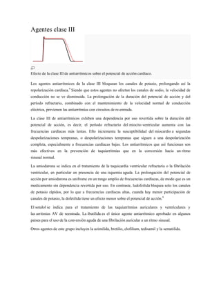 Agentes clase III




Efecto de la clase III de antiarrítmicos sobre el potencial de acción cardíaco.

Los agentes antiarrítmicos de la clase III bloquean los canales de potasio, prolongando así la
repolarización cardíaca.9 Siendo que estos agentes no afectan los canales de sodio, la velocidad de
conducción no se ve disminuida. La prolongación de la duración del potencial de acción y del
período refractario, combinado con el mantenimiento de la velocidad normal de conducción
eléctrica, previenen las antiarrítmias con circuitos de re-entrada.

La clase III de antiarrítmicos exhiben una dependencia por uso revertida sobre la duración del
potencial de acción, es decir, el período refractario del miocito ventricular aumenta con las
frecuencias cardíacas más lentas. Ello incrementa la susceptibilidad del miocardio a segundas
despolarizaciones tempranas, o despolarizaciones tempranas que siguen a una despolarización
completa, especialmente a frecuencias cardíacas bajas. Los antiarrítmicos que así funcionan son
más efectivos en la prevención de taquiarrítmias que en la conversión hacia un ritmo
sinusal normal.

La amiodarona se indica en el tratamiento de la taquicardia ventricular refractaria o la fibrilación
ventricular, en particular en presencia de una isquemia aguda. La prolongación del potencial de
acción por amiodarona es unifrome en un rango amplio de frecuencias cardíacas, de modo que es un
medicamento sin dependencia revertida por uso. En contraste, ladofeilida bloquea solo los canales
de potasio rápidos, por lo que a frecuencias cardíacas altas, cuanda hay menor participación de
canales de potasio, la dofetilida tiene un efecto menor sobre el potencial de acción.9

El sotalol se indica para el tratamiento de las taquiarrítmias auriculares y ventriculares y
las arrítmias AV de reentrada. La ibutilida es el único agente antiarrítmico aprobado en algunos
países para el uso de la conversión aguda de una fibrilación auricular a un ritmo sinusal.

Otros agentes de este grupo incluyen la azimilida, bretilio, clofilium, tedisamil y la sematilida.
 
