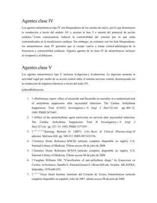 Agentes clase IV
Los agentes antiarrítmicos tipo IV son bloqueadores de los canales de calcio, por lo que disminuyen
la conducción a través del nódulo AV y acortan la fase 2 o meseta del potencial de acción
cardíaco.3 Como consecuencia, reducen la contractilidad del corazón por lo que están
contraindicados en la insuficiencia cardíaca. Sin embargo, en contraste con los beta bloqueadores,
los antiarrítmicos clase IV permiten que el cuerpo vuelva a tomar control adrenérgico de la
frecuencia y contractilidad cardíacas. Algunos agentes de la clase IV de antiarrítmicos incluyen
al verapamil y al diltiazem.



Agentes clase V
Los agentes antiarrítmicos tipo V incluyen la digoxina y la adenosina. La digoxina aumenta la
actividad vagal por medio de su acción central sobre el sistema nervioso central, disminuyendo así
la conducción de impulsos eléctricos a través del nodo AV.

[editar]Referencias


    1. ↑ «Preliminary report: effect of encainide and flecainide on mortality in a randomized trial
        of arrhythmia suppression after myocardial infarction. The Cardiac Arrhythmia
        Suppression Trial (CAST) Investigators.». N Engl             J Med 321 (6):        pp. 406–12.
        1989. PMID 2473403 .
    2. ↑ «Effect of the antiarrhythmic agent moricizine on survival after myocardial infarction.
        The     Cardiac    Arrhythmia    Suppression    Trial   II    Investigators.». N     Engl   J
        Med 327 (4): pp. 227–33. 1992. PMID 1377359 .
    3. ↑ a b c d e f g Katzung, Bertram G. (2007). «14». Basic & Clinical Pharmacology (9
        edición). McGraw-Hill. pp. 309-313. ISBN 0071451536.
    4. ↑ Genetics Home Reference. KNCQ1 (artículo completo disponible en inglés]. U.S.
        National Library of Medicine. Último acceso 08 de julio de 2008.
    5. ↑ Genetics Home Reference. SCN5A (artículo completo disponible en inglés]. U.S.
        National Library of Medicine. Último acceso 08 de julio de 2008.
    6. ↑ Vaughan Williams EM. "Classification of anti-arrhythmic drugs." In: Symposium on
        Cardiac Arrhythmias, Sandfte E, Flensted-Jensen E, Olesen KH eds. Sweden, AB ASTRA,
        Södertälje, 1970;449-472.
    7. ↑ a b c d Texas Heart Institute (Instituto del Corazón de Texas). Antiarrítmicos (artículo
        completo disponible en español). Julio de 2007. último acceso 08 de julio de 2008.
 