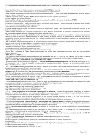 Edital normativo publicado no Diário Oficial do Distrito Federal no
117 – Edição Extra, de 5 de junho de 2014, Seção 3, páginas 4 a 8.
Página 6 de 6
horário das 10 (dez) horas às 16 (dezesseis) horas, ininterrupto, na CAC-IADES (ver item 16).
14.3 Não serão aceitos recursos por via postal, via fax, via internet e(ou) via correio eletrônico.
14.4 O candidato deverá entregar 2 (dois) conjuntos idênticos de recursos (original e 1 (uma) cópia), sendo que cada conjunto deverá ter todos os
recursos e apenas 1 (uma) capa.
14.5 Cada conjunto de recursos da prova objetiva deverá ser apresentado com as seguintes especificações:
a) folhas separadas para questões diferentes;
b) em cada folha, indicação do número da questão, da resposta marcada pelo candidato e da resposta divulgada pelo IADES;
c) para cada questão, argumentação lógica e consistente;
d) capa única constando: nome e número do processo seletivo simplificado; nome, assinatura e número de inscrição do candidato; nome do cargo
a que está concorrendo; endereço e telefone(s) para contato;
e) sem identificação do candidato no corpo do recurso;
f) recurso datilografado ou digitado em formulário próprio, de acordo com o modelo a ser disponibilizado na internet, sob pena de ser
preliminarmente indeferido.
14.6 O candidato deverá ser claro, consistente e objetivo em seu pleito. Recursos inconsistentes, em formulário diferente do exigido e(ou) fora
das especificações estabelecidas neste Edital e em outros editais serão indeferidos.
14.7 Se do exame de recursos da prova objetiva resultar anulação de questão(ões), a pontuação correspondente a essa(s) questão(ões) será
atribuída a todos os candidatos, independentemente de terem recorrido. Se houver alteração do gabarito oficial preliminar, por força de
impugnações, as provas serão corrigidas de acordo com o gabarito oficial definitivo. Em hipótese alguma, o quantitativo de questões da prova
objetiva sofrerá alterações.
14.8 Em nenhuma hipótese será aceito pedido de revisão de recurso, tampouco recurso de recurso. Somente serão aceitos recursos contra o
gabarito oficial preliminar da prova objetiva e o resultado preliminar do concurso público.
14.9 Recurso cujo teor desrespeite a banca examinadora será preliminarmente indeferido.
14.10 Não serão apreciados recursos que forem apresentados:
a) em desacordo com as especificações contidas neste item;
b) com argumentação idêntica à argumentação constante de outro(s) recurso(s).
14.11 A Banca Examinadora do IADES constitui última instância para recurso, sendo soberana em suas decisões, razão pela qual não caberão
recursos adicionais.
15 DO RESULTADO FINAL
15.1 O resultado final no processo seletivo simplificado será homologado pelo SECRETÁRIO DE ESTADO DE SAÚDE DO DISTRITO
FEDERAL, publicado no Diário Oficial do Distrito Federal e divulgado via internet, no endereço eletrônico http://www.iades.com.br.
16 DA CENTRAL DE ATENDIMENTO AO CANDIDATO (CAC-IADES)
16.1 Durante todo o período de realização do certame, a Central de Atendimento ao Candidato do IADES (CAC-IADES) funcionará na QE
32 – Conjunto C – Lote 2 – Guará II – Guará/DF, em todos os dias da semana (inclusive sábado e domingo) e no horário compreendido entre 10
(dez) horas e 16 (dezesseis) horas.
16.2 A CAC-IADES disponibiliza atendimento para entrega e protocolo de documentos e solicitações, protocolo de recursos administrativos e
pedagógicos, esclarecimento de dúvidas e apoio às inscrições.
16.3 O candidato poderá obter informações, manter contato ou relatar fatos ocorridos referentes ao processo seletivo simplificado na CAC-
IADES por meio do telefone (61) 3574.7200 e(ou) via mensagens eletrônicas para o e-mail cac@iades.com.br.
16.4 Não serão dadas, por telefone, informações a respeito de datas, locais e horários de realização das provas e demais etapas do concurso
público. O candidato deverá observar rigorosamente os editais e os comunicados a serem divulgados na forma do subitem 17.2.
16.5 Por causa da realização da Copa do Mundo de Futebol, a CAC-IADES não funcionará em dias de jogos da seleção brasileira de futebol ou
em dias de jogos de seleções estrangeiras realizados em Brasília.
17 DOS PROCEDIMENTOS PRÉ-ADMISSIONAIS
17.1 Os candidatos classificados até 3 (três) vezes o número de vagas, por região administrativa, em conformidade com o subitem 12.3, serão
convocados para realização dos procedimentos pré-admissionais da SES-DF, em 4 (quatro) etapas:
a) 1a
Etapa: apresentação de documentação comprobatória de residência;
b) 2a
Etapa: realização do Curso Introdutório de Formação Inicial;
c) 3a
Etapa: apresentação dos documentos de habilitação para o cargo; e
d) 4a
Etapa: realização de exames médicos pré-admissionais.
17.2 Na 1a
Etapa, apresentação de documentação comprobatória de residência, o candidato deverá apresentar comprovante de residência
(água, luz ou telefone fixo), que deve estar em nome do candidato ou apresentar declaração de residência do responsável pelo imóvel, com
autenticação em cartório, indicando que ele reside na Região Administrativa a que concorre.
17.2.1 O candidato deverá residir na Região Administrativa ou área rural em que atuar nos termos do artigo 19 da Lei no
5.237, de 16 de
dezembro de 2013 e de acordo com quadro de distribuição de vagas constantes no item 4 acima.
17.2.2 O candidato poderá ser visitado para confirmação de endereço em qualquer etapa do processo de contratação.
17.3 Serão convocados para a 2a
Etapa, realização do Curso Introdutório de Formação Inicial, os candidatos que apresentaram corretamente
a documentação exigida na primeira etapa, e que obtiveram classificação em até 2 (duas) vezes o número de vagas, por Região Administrativa,
indicadas no item 4 acima, observada a reserva de vagas para candidatos com deficiência.
17.3.1 O Curso Introdutório de Formação Inicial terá carga horária de 80 (oitenta) horas, em período, local e horários a serem definidos pela
SES-DF.
17.3.2 Os parâmetros do curso serão estabelecidos pela Subsecretaria de Atenção Primária à Saúde – SAPS/SES-DF e ETESB/FEPECS com base
na Portaria no
2.527/GM/MS de 19 de outubro de 2006 e Lei no
11.350, de 5 de outubro de 2006.
17.3.3 Os demais candidatos aprovados e não convocados para a 2a
Etapa comporão cadastro de reserva que poderá ser utilizado pela SES-DF
para convocações futuras, dentro do prazo de validade do certame.
17.4 Na 3a
Etapa, apresentação dos documentos de habilitação para o cargo, o candidato deverá apresentar:
a) cópia da Carteira de Identidade;
b) cópia do Título de Eleitor e certidão de quitação com a Justiça Eleitoral expedida há no máximo 30 (trinta) dias;
c) cópia do CPF;
d) cópia do Certificado de Reservista, ou documento equivalente, ou ainda dispensa de incorporação (se do sexo masculino);
e) cópia da Certidão de nascimento ou casamento;
f) cópia do Cartão de Cadastramento do PIS/PASEP (se tiver);
 