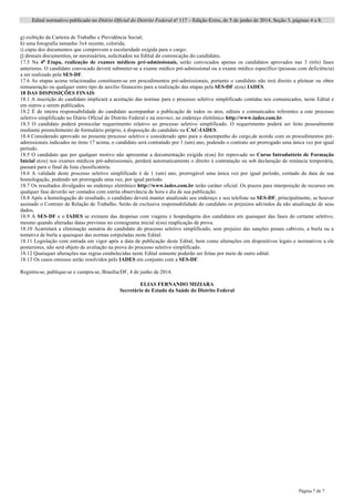 Edital normativo publicado no Diário Oficial do Distrito Federal no
117 – Edição Extra, de 5 de junho de 2014, Seção 3, páginas 4 a 8.
Página 7 de 7
g) exibição da Carteira de Trabalho e Previdência Social;
h) uma fotografia tamanho 3x4 recente, colorida;
i) cópia dos documentos que comprovem a escolaridade exigida para o cargo;
j)	
  demais	
  documentos,	
  se	
  necessários,	
  solicitados	
  no	
  Edital	
  de	
  convocação	
  do	
  candidato.
17.5 Na 4a
Etapa, realização de exames médicos pré-admissionais, serão convocados apenas os candidatos aprovados nas 3 (três) fases
anteriores. O candidato convocado deverá submeter-se a exame médico pré-admissional ou a exame médico específico (pessoas com deficiência)
a ser realizado pela SES-DF.
17.6 As etapas acima relacionadas constituem-se em procedimentos pré-admissionais, portanto o candidato não terá direito a pleitear ou obter
remuneração ou qualquer outro tipo de auxilio financeiro para a realização das etapas pela SES-DF e(ou) IADES.
18 DAS DISPOSIÇÕES FINAIS
18.1 A inscrição do candidato implicará a aceitação das normas para o processo seletivo simplificado contidas nos comunicados, neste Edital e
em outros a serem publicados.
18.2 É de inteira responsabilidade do candidato acompanhar a publicação de todos os atos, editais e comunicados referentes a este processo
seletivo simplificado no Diário Oficial do Distrito Federal e na internet, no endereço eletrônico http://www.iades.com.br.
18.3 O candidato poderá protocolar requerimento relativo ao processo seletivo simplificado. O requerimento poderá ser feito pessoalmente
mediante preenchimento de formulário próprio, à disposição do candidato na CAC-IADES.
18.4 Considerado aprovado no presente processo seletivo e considerado apto para o desempenho do cargo,de acordo com os procedimentos pré-
admissionais indicados no itens 17 acima, o candidato será contratado por 1 (um) ano, podendo o contrato ser prorrogado uma única vez por igual
período.
18.5 O candidato que por qualquer motivo não apresentar a documentação exigida e(ou) for reprovado no Curso Introdutório de Formação
Inicial e(ou) nos exames médicos pré-admissionais, perderá automaticamente o direito à contratação ou sob declaração de renúncia temporária,
passará para o final da lista classificatória.
18.6 A validade deste processo seletivo simplificado é de 1 (um) ano, prorrogável uma única vez por igual período, contado da data de sua
homologação, podendo ser prorrogado uma vez, por igual período.
18.7 Os resultados divulgados no endereço eletrônico http://www.iades.com.br terão caráter oficial. Os prazos para interposição de recursos em
qualquer fase deverão ser contados com estrita observância da hora e dia de sua publicação.
18.8 Após a homologação do resultado, o candidato deverá manter atualizado seu endereço e seu telefone na SES-DF, principalmente, se houver
assinado o Contrato de Relação de Trabalho. Serão de exclusiva responsabilidade do candidato os prejuízos advindos da não atualização de seus
dados.
18.9 A SES-DF e o IADES se eximem das despesas com viagens e hospedagens dos candidatos em quaisquer das fases do certame seletivo,
mesmo quando alteradas datas previstas no cronograma inicial e(ou) reaplicação de prova.
18.10 Acarretará a eliminação sumária do candidato do processo seletivo simplificado, sem prejuízo das sanções penais cabíveis, a burla ou a
tentativa de burla a quaisquer das normas estipuladas neste Edital.
18.11 Legislação com entrada em vigor após a data de publicação deste Edital, bem como alterações em dispositivos legais e normativos a ele
posteriores, não será objeto de avaliação na prova do processo seletivo simplificado.
18.12 Quaisquer alterações nas regras estabelecidas neste Edital somente poderão ser feitas por meio de outro edital.
18.13 Os casos omissos serão resolvidos pelo IADES em conjunto com a SES-DF.
Registra-se, publique-se e cumpra-se, Brasília/DF, 4 de junho de 2014.
ELIAS FERNANDO MIZIARA
Secretário de Estado da Saúde do Distrito Federal
 