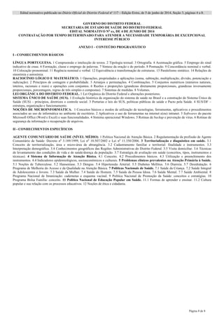 Edital normativo publicado no Diário Oficial do Distrito Federal no
117 – Edição Extra, de 5 de junho de 2014, Seção 3, páginas 4 a 8.
Página 8 de 8
GOVERNO DO DISTRITO FEDERAL
SECRETARIA DE ESTADO DE SAÚDE DO DISTRITO FEDERAL
EDITAL NORMATIVO No
xx, DE 4 DE JUNHO DE 2014
CONTRATAÇÃO POR TEMPO DETERMINADO PARA ATENDER A NECESSIDADE TEMPORÁRIA DE EXCEPCIONAL
INTERESSE PÚBLICO
ANEXO I – CONTEÚDO PROGRAMÁTICO
I - CONHECIMENTOS BÁSICOS
LÍNGUA PORTUGUESA. 1 Compreensão e intelecção de textos. 2 Tipologia textual. 3 Ortografia. 4 Acentuação gráfica. 5 Emprego do sinal
indicativo de crase. 6 Formação, classe e emprego de palavras. 7 Sintaxe da oração e do período. 8 Pontuação. 9 Concordância nominal e verbal.
10 Colocação pronominal. 11 Regência nominal e verbal. 12 Equivalência e transformação de estruturas. 13 Paralelismo sintático. 14 Relações de
sinonímia e antonímia.
RACIOCÍNIO LÓGICO E MATEMÁTICO. 1 Operações, propriedades e aplicações (soma, subtração, multiplicação, divisão, potenciação e
radiciação). 2 Princípios de contagem e probabilidade. 3 Arranjos e permutações. 4 Combinações. 5 Conjuntos numéricos (números naturais,
inteiros, racionais e reais) e operações com conjuntos. 6 Razões e proporções (grandezas diretamente proporcionais, grandezas inversamente
proporcionais, porcentagem, regras de três simples e compostas). 7 Sistemas de medidas. 8 Volumes.
LEI ORGÂNICA DO DISTRITO FEDERAL. 1 Lei Orgânica do Distrito Federal e alterações posteriores.
SISTEMA ÚNICO DE SAÚDE (SUS). 1 Evolução histórica da organização do sistema de saúde no Brasil e a construção do Sistema Único de
Saúde (SUS) – princípios, diretrizes e controle social. 3 Portarias e leis do SUS, políticas públicas de saúde e Pacto pela Saúde. 4 SUS/DF –
estrutura, organização e funcionamento.
NOÇÕES DE MICROINFORMÁTICA. 1 Conceitos básicos e modos de utilização de tecnologias, ferramentas, aplicativos e procedimentos
associados ao uso de informática no ambiente de escritório. 2 Aplicativos e uso de ferramentas na internet e(ou) intranet. 3 Softwares do pacote
Microsoft Office (Word e Excel) e suas funcionalidades. 4 Sistema operacional Windows. 5 Rotinas de backup e prevenção de vírus. 6 Rotinas de
segurança da informação e recuperação de arquivos.
II - CONHECIMENTOS ESPECÍFICOS
AGENTE COMUNITÁRIO DE SAÚDE (NÍVEL MÉDIO). 1 Política Nacional de Atenção Básica. 2 Regulamentação da profissão de Agente
Comunitário de Saúde: Decreto no
3.189/1999, Lei no
10.507/2002 e Lei no
11.350/2006. 3 Territorialização e diagnóstico em saúde. 3.1
Conceito de territorialização, área e micro-área de abrangência. 3.2 Cadastramento familiar e territorial: finalidade e instrumentos. 3.3
Interpretação demográfica. 3.4 Conhecimentos geográficos das Regiões Administrativas do Distrito Federal. 3.5 Visita domiciliar. 3.6 Técnicas
de levantamento das condições de vida e de saúde/doença da população. 3.7 Estratégia de avaliação em saúde (conceitos, tipos, instrumentos e
técnicas). 4 Sistema de Informação de Atenção Básica. 4.1 Conceito. 4.2 Procedimentos básicos. 4.3 Utilização e preenchimento dos
instrumentos. 4.4 Indicadores epidemiológicos, socioeconômicos e culturais. 5 Problemas clínicos prevalentes na Atenção Primária à Saúde.
5.1 Noções de Tuberculose. 5.2 Hanseníase. 5.3 Dengue. 5.4 Hipertensão Arterial. 5.5 Diabetes Mellitus. 5.6 Diarreia. 5.7 Desidratação. 6
Programa de Melhoria do Acesso e da Qualidade na Atenção Básica. 7 Políticas Nacionais de Saúde. 7.1 Saúde da Criança. 7.2 Saúde Integral
de Adolescentes e Jovens. 7.3 Saúde da Mulher. 7.4 Saúde do Homem. 7.5 Saúde da Pessoa Idosa. 7.6 Saúde Mental. 7.7 Saúde Ambiental. 8
Programa Nacional de Imunização: cadernetas e esquema vacinal. 9 Política Nacional de Promoção da Saúde: conceitos e estratégias. 10
Programa Bolsa Família: conceito. 11 Política Nacional de Educação Popular em Saúde. 11.1 Formas de aprender e ensinar. 11.2 Cultura
popular e sua relação com os processos educativos. 12 Noções de ética e cidadania.
 