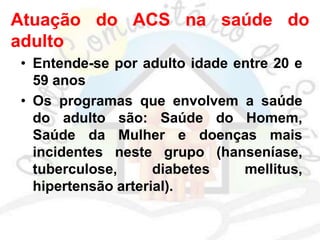 Atuação do ACS na saúde do
adulto
• Entende-se por adulto idade entre 20 e
59 anos
• Os programas que envolvem a saúde
do adulto são: Saúde do Homem,
Saúde da Mulher e doenças mais
incidentes neste grupo (hanseníase,
tuberculose, diabetes mellitus,
hipertensão arterial).
 