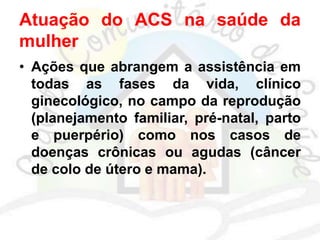 Atuação do ACS na saúde da
mulher
• Ações que abrangem a assistência em
todas as fases da vida, clínico
ginecológico, no campo da reprodução
(planejamento familiar, pré-natal, parto
e puerpério) como nos casos de
doenças crônicas ou agudas (câncer
de colo de útero e mama).
 