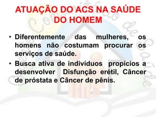 ATUAÇÃO DO ACS NA SAÚDE
DO HOMEM
• Diferentemente das mulheres, os
homens não costumam procurar os
serviços de saúde.
• Busca ativa de indivíduos propícios a
desenvolver Disfunção erétil, Câncer
de próstata e Câncer de pênis.
 