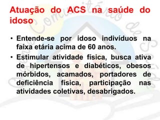 Atuação do ACS na saúde do
idoso
• Entende-se por idoso indivíduos na
faixa etária acima de 60 anos.
• Estimular atividade física, busca ativa
de hipertensos e diabéticos, obesos
mórbidos, acamados, portadores de
deficiência física, participação nas
atividades coletivas, desabrigados.
 