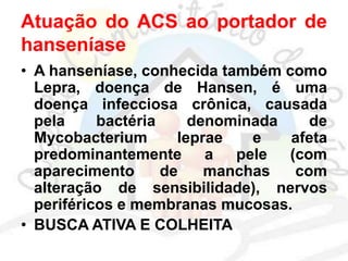 Atuação do ACS ao portador de
hanseníase
• A hanseníase, conhecida também como
Lepra, doença de Hansen, é uma
doença infecciosa crônica, causada
pela bactéria denominada de
Mycobacterium leprae e afeta
predominantemente a pele (com
aparecimento de manchas com
alteração de sensibilidade), nervos
periféricos e membranas mucosas.
• BUSCA ATIVA E COLHEITA
 