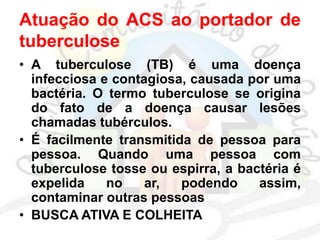 Atuação do ACS ao portador de
tuberculose
• A tuberculose (TB) é uma doença
infecciosa e contagiosa, causada por uma
bactéria. O termo tuberculose se origina
do fato de a doença causar lesões
chamadas tubérculos.
• É facilmente transmitida de pessoa para
pessoa. Quando uma pessoa com
tuberculose tosse ou espirra, a bactéria é
expelida no ar, podendo assim,
contaminar outras pessoas
• BUSCA ATIVA E COLHEITA
 