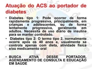 Atuação do ACS ao portador de
diabetes
• Diabetes tipo 1: Pode ocorrer de forma
rapidamente progressiva, principalmente, em
crianças e adolescentes, ou de forma
lentamente progressiva, geralmente em
adultos. Necessita de uso diário de insulina
para se manter controlado.
• Diabetes tipo 2: O termo tipo 2, normalmente
ocorre após os 40 anos e, usualmente se
controla apenas com dieta, atividade física
e/ou medicamento oral
• BUSCA ATIVA DESSE PORTADOR,
AGENDAMENTO DE CONSULTA E EDUCAÇÃO
EM SAÚDE
 
