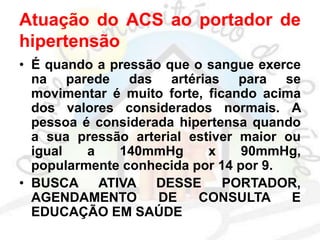 Atuação do ACS ao portador de
hipertensão
• É quando a pressão que o sangue exerce
na parede das artérias para se
movimentar é muito forte, ficando acima
dos valores considerados normais. A
pessoa é considerada hipertensa quando
a sua pressão arterial estiver maior ou
igual a 140mmHg x 90mmHg,
popularmente conhecida por 14 por 9.
• BUSCA ATIVA DESSE PORTADOR,
AGENDAMENTO DE CONSULTA E
EDUCAÇÃO EM SAÚDE
 