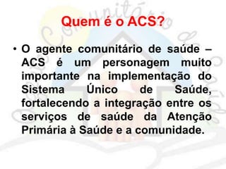 Quem é o ACS?
• O agente comunitário de saúde –
ACS é um personagem muito
importante na implementação do
Sistema Único de Saúde,
fortalecendo a integração entre os
serviços de saúde da Atenção
Primária à Saúde e a comunidade.
 
