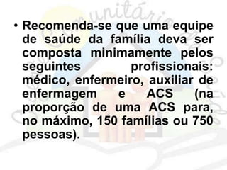 • Recomenda-se que uma equipe
de saúde da família deva ser
composta minimamente pelos
seguintes profissionais:
médico, enfermeiro, auxiliar de
enfermagem e ACS (na
proporção de uma ACS para,
no máximo, 150 famílias ou 750
pessoas).
 
