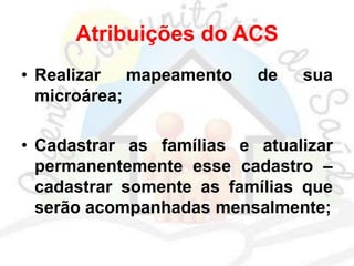 Atribuições do ACS
• Realizar mapeamento de sua
microárea;
• Cadastrar as famílias e atualizar
permanentemente esse cadastro –
cadastrar somente as famílias que
serão acompanhadas mensalmente;
 