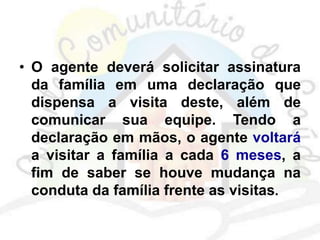 • O agente deverá solicitar assinatura
da família em uma declaração que
dispensa a visita deste, além de
comunicar sua equipe. Tendo a
declaração em mãos, o agente voltará
a visitar a família a cada 6 meses, a
fim de saber se houve mudança na
conduta da família frente as visitas.
 