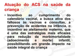 Atuação do ACS na saúde da
criança
• Incentivo ao cumprimento do
calendário vacinal, a busca ativa dos
faltosos às vacinas e consultas, a
prevenção de acidentes na infância, o
incentivo ao aleitamento materno, que
é uma das estratégias mais eficazes
para redução da morbimortalidade
(adoecimento e morte) infantil,
possibilitando um grande impacto na
saúde integral da criança
 