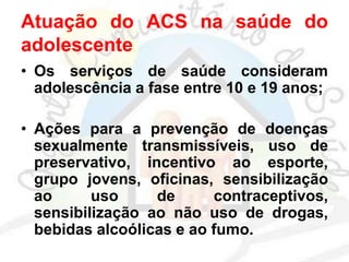 Atuação do ACS na saúde do
adolescente
• Os serviços de saúde consideram
adolescência a fase entre 10 e 19 anos;
• Ações para a prevenção de doenças
sexualmente transmissíveis, uso de
preservativo, incentivo ao esporte,
grupo jovens, oficinas, sensibilização
ao uso de contraceptivos,
sensibilização ao não uso de drogas,
bebidas alcoólicas e ao fumo.
 