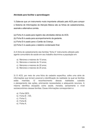 109
Atividade para facilitar a aprendizagem
1) Sabe-se que um instrumento muito importante utilizado pelo ACS para compor
o Sistema de Informações de Atenção Básica são as fichas de cadastramentos,
assinale a alternativa correta.
(a) Ficha A é usada para registro das atividades diárias do ACS.
(b) Ficha B é usada para acompanhamento da gestante.
(c) Ficha D é usado para o Cartão da Criança.
(d) Ficha C é usada para o relatório condensado final.
2) A ficha de cadastramento das famílias “ficha A” instrumento utilizado pelo
agente comunitário de saúde em seu trabalho discrimina a população em:
a) Menores e maiores de 10 anos;
b) Menores e maiores de 15 anos;
c) Menores e maiores de 20 anos;
d) Menores e maiores de 25 anos.
3) O ACS, por meio de uma ficha de cadastro específica, colhe uma série de
informações que tornam possível a identificação da realidade na qual as famílias
estão inseridas. O reconhecimento dessas realidades subsidia
o planejamento das ações, priorizando necessidades e adequando recursos. A
mesma identifica situações como saúde, moradia, saneamento e nível
socioeconômico dessas famílias. Essas informações correspondem a:
a) Ficha GES;
b) Ficha B – HÁ;
c) Ficha C;
d) Ficha B;
e) Ficha A.
 