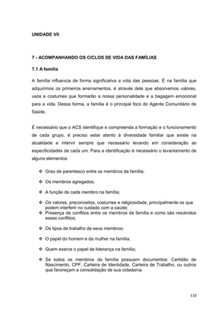 110
UNIDADE VII
7 - ACOMPANHANDO OS CICLOS DE VIDA DAS FAMÍLIAS
7.1 A família
A família influencia de forma significativa a vida das pessoas. É na família que
adquirimos os primeiros ensinamentos, é através dela que absorvemos valores,
usos e costumes que formarão a nossa personalidade e a bagagem emocional
para a vida. Dessa forma, a família é o principal foco do Agente Comunitário de
Saúde.
É necessário que o ACS identifique e compreenda a formação e o funcionamento
de cada grupo, é preciso estar atento à diversidade familiar que existe na
atualidade e intervir sempre que necessário levando em consideração as
especificidades de cada um. Para a identificação é necessário o levantamento de
alguns elementos:
 Grau de parentesco entre os membros da família;
 Os membros agregados;
 A função de cada membro na família;
 Os valores, preconceitos, costumes e religiosidade, principalmente os que
podem interferir no cuidado com a saúde;
 Presença de conflitos entre os membros da família e como são resolvidos
esses conflitos;
 Os tipos de trabalho de seus membros;
 O papel do homem e da mulher na família;
 Quem exerce o papel de liderança na família;
 Se todos os membros da família possuem documentos: Certidão de
Nascimento, CPF, Carteira de Identidade, Carteira de Trabalho, ou outros
que favoreçam a consolidação de sua cidadania.
 