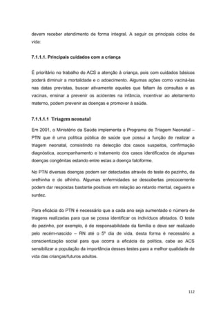112
devem receber atendimento de forma integral. A seguir os principais ciclos de
vida:
7.1.1.1. Principais cuidados com a criança
É prioritário no trabalho do ACS a atenção à criança, pois com cuidados básicos
poderá diminuir a mortalidade e o adoecimento. Algumas ações como vaciná-las
nas datas previstas, buscar ativamente aqueles que faltam às consultas e as
vacinas, ensinar a prevenir os acidentes na infância, incentivar ao aleitamento
materno, podem prevenir as doenças e promover à saúde.
7.1.1.1.1 Triagem neonatal
Em 2001, o Ministério da Saúde implementa o Programa de Triagem Neonatal –
PTN que é uma política pública de saúde que possui a função de realizar a
triagem neonatal, consistindo na detecção dos casos suspeitos, confirmação
diagnóstica, acompanhamento e tratamento dos casos identificados de algumas
doenças congênitas estando entre estas a doença falciforme.
No PTN diversas doenças podem ser detectadas através do teste do pezinho, da
orelhinha e do olhinho. Algumas enfermidades se descobertas precocemente
podem dar respostas bastante positivas em relação ao retardo mental, cegueira e
surdez.
Para eficácia do PTN é necessário que a cada ano seja aumentado o número de
triagens realizadas para que se possa identificar os indivíduos afetados. O teste
do pezinho, por exemplo, é de responsabilidade da família e deve ser realizado
pelo recém-nascido – RN até o 5º dia de vida, desta forma é necessário a
conscientização social para que ocorra a eficácia da política, cabe ao ACS
sensibilizar a população da importância desses testes para a melhor qualidade de
vida das crianças/futuros adultos.
 