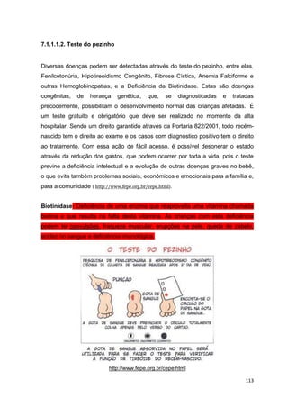 113
7.1.1.1.2. Teste do pezinho
Diversas doenças podem ser detectadas através do teste do pezinho, entre elas,
Fenilcetonúria, Hipotireoidismo Congênito, Fibrose Cística, Anemia Falciforme e
outras Hemoglobinopatias, e a Deficiência da Biotinidase. Estas são doenças
congênitas, de herança genética, que, se diagnosticadas e tratadas
precocemente, possibilitam o desenvolvimento normal das crianças afetadas. É
um teste gratuito e obrigatório que deve ser realizado no momento da alta
hospitalar. Sendo um direito garantido através da Portaria 822/2001, todo recém-
nascido tem o direito ao exame e os casos com diagnóstico positivo tem o direito
ao tratamento. Com essa ação de fácil acesso, é possível desonerar o estado
através da redução dos gastos, que podem ocorrer por toda a vida, pois o teste
previne a deficiência intelectual e a evolução de outras doenças graves no bebê,
o que evita também problemas sociais, econômicos e emocionais para a família e,
para a comunidade ( http://www.fepe.org.br/cepe.html).
Biotinidase: Deficiência de uma enzima que reaproveita uma vitamina chamada
biotina e que resulta na falta desta vitamina. As crianças com esta deficiência
podem ter convulsões, fraqueza muscular, erupções na pele, queda de cabelo,
acidez no sangue e deficiência imunológica.
http://www.fepe.org.br/cepe.html
 