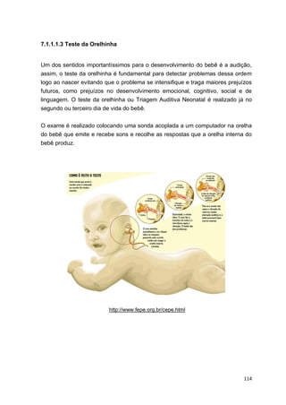114
7.1.1.1.3 Teste da Orelhinha
Um dos sentidos importantíssimos para o desenvolvimento do bebê é a audição,
assim, o teste da orelhinha é fundamental para detectar problemas dessa ordem
logo ao nascer evitando que o problema se intensifique e traga maiores prejuízos
futuros, como prejuízos no desenvolvimento emocional, cognitivo, social e de
linguagem. O teste da orelhinha ou Triagem Auditiva Neonatal é realizado já no
segundo ou terceiro dia de vida do bebê.
O exame é realizado colocando uma sonda acoplada a um computador na orelha
do bebê que emite e recebe sons e recolhe as respostas que a orelha interna do
bebê produz.
http://www.fepe.org.br/cepe.html
 