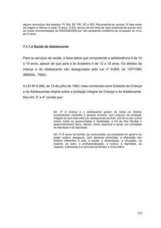 119
alguns municípios dos estados: PI, BA, SP, PR, SC e RS). Recomenda-se vacinar 10 dias antes
da viagem e reforço a cada 10 anos. O ES, deixou de ser área de risco potencial de acordo com
as novas recomendações do MS/2008/2009 por não apresentar evidência de circulação do vírus
por 5 anos.
7.1.1.2 Saúde do Adolescente
Para os serviços de saúde, a faixa etária que compreende a adolescência é de 10
a 19 anos, apesar de que para a lei brasileira é de 12 a 18 anos. Os direitos da
criança e do adolescente são assegurados pela Lei nº 8.069, de 13/7/1990
(BRASIL, 1990).
A LEI Nº 8.069, de 13 de julho de 1990, mais conhecida como Estatuto da Criança
e do Adolescentes dispõe sobre a proteção integral da Criança e do Adolescente.
Nos Art. 3° e 4° consta que:
Art. 3º A criança e o adolescente gozam de todos os direitos
fundamentais inerentes à pessoa humana, sem prejuízo da proteção
integral de que trata esta Lei, assegurando-se-lhes, por lei ou por outros
meios, todas as oportunidades e facilidades, a fim de lhes facultar o
desenvolvimento físico, mental, moral, espiritual e social, em condições
de liberdade e de dignidade.
Art. 4º É dever da família, da comunidade, da sociedade em geral e do
poder público assegurar, com absoluta prioridade, a efetivação dos
direitos referentes à vida, à saúde, à alimentação, à educação, ao
esporte, ao lazer, à profissionalização, à cultura, à dignidade, ao
respeito, à liberdade e à convivência familiar e comunitária.
 