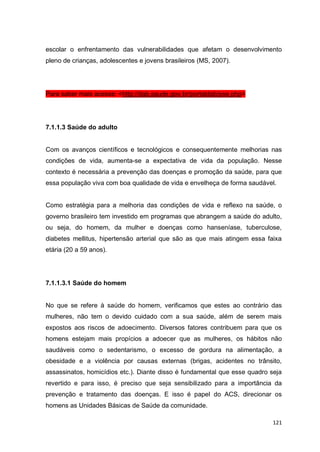 121
escolar o enfrentamento das vulnerabilidades que afetam o desenvolvimento
pleno de crianças, adolescentes e jovens brasileiros (MS, 2007).
Para saber mais acesse: <http://dab.saude.gov.br/portaldab/pse.php>
7.1.1.3 Saúde do adulto
Com os avanços científicos e tecnológicos e consequentemente melhorias nas
condições de vida, aumenta-se a expectativa de vida da população. Nesse
contexto é necessária a prevenção das doenças e promoção da saúde, para que
essa população viva com boa qualidade de vida e envelheça de forma saudável.
Como estratégia para a melhoria das condições de vida e reflexo na saúde, o
governo brasileiro tem investido em programas que abrangem a saúde do adulto,
ou seja, do homem, da mulher e doenças como hanseníase, tuberculose,
diabetes mellitus, hipertensão arterial que são as que mais atingem essa faixa
etária (20 a 59 anos).
7.1.1.3.1 Saúde do homem
No que se refere à saúde do homem, verificamos que estes ao contrário das
mulheres, não tem o devido cuidado com a sua saúde, além de serem mais
expostos aos riscos de adoecimento. Diversos fatores contribuem para que os
homens estejam mais propícios a adoecer que as mulheres, os hábitos não
saudáveis como o sedentarismo, o excesso de gordura na alimentação, a
obesidade e a violência por causas externas (brigas, acidentes no trânsito,
assassinatos, homicídios etc.). Diante disso é fundamental que esse quadro seja
revertido e para isso, é preciso que seja sensibilizado para a importância da
prevenção e tratamento das doenças. E isso é papel do ACS, direcionar os
homens as Unidades Básicas de Saúde da comunidade.
 