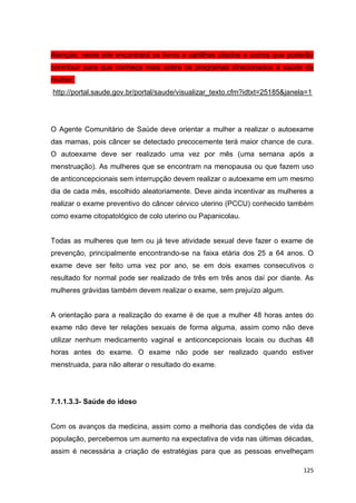 125
Atenção, neste site encontrará os livros e cartilhas citados e outros que poderão
contribuir para que conheça mais sobre os programas direcionados à saúde da
mulher.
http://portal.saude.gov.br/portal/saude/visualizar_texto.cfm?idtxt=25185&janela=1
O Agente Comunitário de Saúde deve orientar a mulher a realizar o autoexame
das mamas, pois câncer se detectado precocemente terá maior chance de cura.
O autoexame deve ser realizado uma vez por mês (uma semana após a
menstruação). As mulheres que se encontram na menopausa ou que fazem uso
de anticoncepcionais sem interrupção devem realizar o autoexame em um mesmo
dia de cada mês, escolhido aleatoriamente. Deve ainda incentivar as mulheres a
realizar o exame preventivo do câncer cérvico uterino (PCCU) conhecido também
como exame citopatológico de colo uterino ou Papanicolau.
Todas as mulheres que tem ou já teve atividade sexual deve fazer o exame de
prevenção, principalmente encontrando-se na faixa etária dos 25 a 64 anos. O
exame deve ser feito uma vez por ano, se em dois exames consecutivos o
resultado for normal pode ser realizado de três em três anos daí por diante. As
mulheres grávidas também devem realizar o exame, sem prejuízo algum.
A orientação para a realização do exame é de que a mulher 48 horas antes do
exame não deve ter relações sexuais de forma alguma, assim como não deve
utilizar nenhum medicamento vaginal e anticoncepcionais locais ou duchas 48
horas antes do exame. O exame não pode ser realizado quando estiver
menstruada, para não alterar o resultado do exame.
7.1.1.3.3- Saúde do idoso
Com os avanços da medicina, assim como a melhoria das condições de vida da
população, percebemos um aumento na expectativa de vida nas últimas décadas,
assim é necessária a criação de estratégias para que as pessoas envelheçam
 