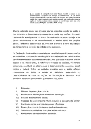 18
[...] o estado de completo bem-estar físico, mental e social, e não
simplesmente a ausência de doença ou enfermidade - é um direito
humano fundamental, e que a consecução do mais alto nível possível de
saúde é a mais importante meta social mundial, cuja realização requer a
ação de muitos outros setores sociais e econômicos, além do setor
saúde. (DECLARAÇÃO DE ALMA-ATA, 1978)
Chama a atenção, ainda, para diversas lacunas existentes no setor de saúde, e
que impedem o desenvolvimento econômico e social das nações. Um ponto
destacado foi a desigualdade no estado de saúde entre os povos, ou seja, entre
países desenvolvidos e em desenvolvimento e mesmo dentro dos próprios
países. Também se destacou que os povos têm o direito e o dever de participar
do planejamento e execução do cuidado com a sua saúde.
Na Declaração de Alma-Ata é ressaltado que os cuidados primários com a saúde
são essenciais, com base em metodologias e tecnologias práticas, cientificamente
bem fundamentadas e socialmente aceitáveis, para que todos os sujeitos tenham
acesso a ela. Dessa forma, a participação de todos os cidadãos, de maneira
ininterrupta, constituirá em alicerce para o desenvolvimento econômico, social,
político e cultural. Enfim, os cuidados primários com a saúde refletem
positivamente em todos os setores da sociedade, repercutindo no
desenvolvimento de todas as nações. Na Declaração é destacada ainda
elementos essenciais para uma boa qualidade de vida, como:
I) Educação;
II) Métodos de prevenção e controle;
III) Promoção da distribuição de alimentos e da nutrição;
IV) Serviços de saneamento básico;
V) Cuidados de saúde materno-infantil, incluindo o planejamento familiar;
VI) Imunização contra as principais doenças infecciosas;
VII) Prevenção e controle de doenças localmente endêmicas;
VIII) Tratamento apropriado de doenças e lesões comuns e;
IX) Fornecimento de medicamentos essenciais.
 