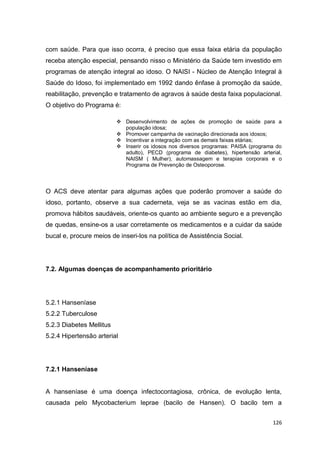126
com saúde. Para que isso ocorra, é preciso que essa faixa etária da população
receba atenção especial, pensando nisso o Ministério da Saúde tem investido em
programas de atenção integral ao idoso. O NAISI - Núcleo de Atenção Integral à
Saúde do Idoso, foi implementado em 1992 dando ênfase à promoção da saúde,
reabilitação, prevenção e tratamento de agravos à saúde desta faixa populacional.
O objetivo do Programa é:
 Desenvolvimento de ações de promoção de saúde para a
população idosa;
 Promover campanha de vacinação direcionada aos idosos;
 Incentivar a integração com as demais faixas etárias;
 Inserir os idosos nos diversos programas: PAISA (programa do
adulto), PECD (programa de diabetes), hipertensão arterial,
NAISM ( Mulher), automassagem e terapias corporais e o
Programa de Prevenção de Osteoporose.
O ACS deve atentar para algumas ações que poderão promover a saúde do
idoso, portanto, observe a sua caderneta, veja se as vacinas estão em dia,
promova hábitos saudáveis, oriente-os quanto ao ambiente seguro e a prevenção
de quedas, ensine-os a usar corretamente os medicamentos e a cuidar da saúde
bucal e, procure meios de inseri-los na política de Assistência Social.
7.2. Algumas doenças de acompanhamento prioritário
5.2.1 Hanseníase
5.2.2 Tuberculose
5.2.3 Diabetes Mellitus
5.2.4 Hipertensão arterial
7.2.1 Hanseníase
A hanseníase é uma doença infectocontagiosa, crônica, de evolução lenta,
causada pelo Mycobacterium leprae (bacilo de Hansen). O bacilo tem a
 