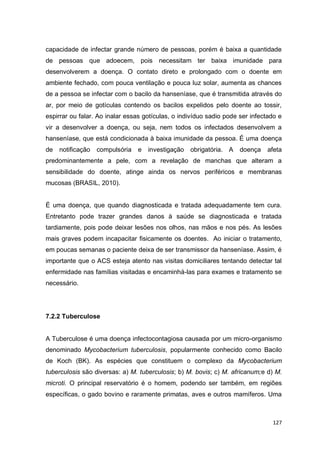 127
capacidade de infectar grande número de pessoas, porém é baixa a quantidade
de pessoas que adoecem, pois necessitam ter baixa imunidade para
desenvolverem a doença. O contato direto e prolongado com o doente em
ambiente fechado, com pouca ventilação e pouca luz solar, aumenta as chances
de a pessoa se infectar com o bacilo da hanseníase, que é transmitida através do
ar, por meio de gotículas contendo os bacilos expelidos pelo doente ao tossir,
espirrar ou falar. Ao inalar essas gotículas, o indivíduo sadio pode ser infectado e
vir a desenvolver a doença, ou seja, nem todos os infectados desenvolvem a
hanseníase, que está condicionada à baixa imunidade da pessoa. É uma doença
de notificação compulsória e investigação obrigatória. A doença afeta
predominantemente a pele, com a revelação de manchas que alteram a
sensibilidade do doente, atinge ainda os nervos periféricos e membranas
mucosas (BRASIL, 2010).
É uma doença, que quando diagnosticada e tratada adequadamente tem cura.
Entretanto pode trazer grandes danos à saúde se diagnosticada e tratada
tardiamente, pois pode deixar lesões nos olhos, nas mãos e nos pés. As lesões
mais graves podem incapacitar fisicamente os doentes. Ao iniciar o tratamento,
em poucas semanas o paciente deixa de ser transmissor da hanseníase. Assim, é
importante que o ACS esteja atento nas visitas domiciliares tentando detectar tal
enfermidade nas famílias visitadas e encaminhá-las para exames e tratamento se
necessário.
7.2.2 Tuberculose
A Tuberculose é uma doença infectocontagiosa causada por um micro-organismo
denominado Mycobacterium tuberculosis, popularmente conhecido como Bacilo
de Koch (BK). As espécies que constituem o complexo da Mycobacterium
tuberculosis são diversas: a) M. tuberculosis; b) M. bovis; c) M. africanum;e d) M.
microti. O principal reservatório é o homem, podendo ser também, em regiões
específicas, o gado bovino e raramente primatas, aves e outros mamíferos. Uma
 