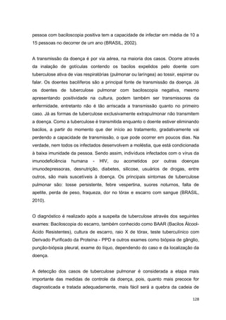 128
pessoa com baciloscopia positiva tem a capacidade de infectar em média de 10 a
15 pessoas no decorrer de um ano (BRASIL, 2002).
A transmissão da doença é por via aérea, na maioria dos casos. Ocorre através
da inalação de gotículas contendo os bacilos expelidos pelo doente com
tuberculose ativa de vias respiratórias (pulmonar ou laríngea) ao tossir, espirrar ou
falar. Os doentes bacilíferos são a principal fonte de transmissão da doença. Já
os doentes de tuberculose pulmonar com baciloscopia negativa, mesmo
apresentando positividade na cultura, podem também ser transmissores da
enfermidade, entretanto não é tão arriscada a transmissão quanto no primeiro
caso. Já as formas de tuberculose exclusivamente extrapulmonar não transmitem
a doença. Como a tuberculose é transmitida enquanto o doente estiver eliminando
bacilos, a partir do momento que der início ao tratamento, gradativamente vai
perdendo a capacidade de transmissão, o que pode ocorrer em poucos dias. Na
verdade, nem todos os infectados desenvolvem a moléstia, que está condicionada
à baixa imunidade da pessoa. Sendo assim, indivíduos infectados com o vírus da
imunodeficiência humana - HIV, ou acometidos por outras doenças
imunodepressoras, desnutrição, diabetes, silicose, usuários de drogas, entre
outros, são mais suscetíveis à doença. Os principais sintomas de tuberculose
pulmonar são: tosse persistente, febre vespertina, suores noturnos, falta de
apetite, perda de peso, fraqueza, dor no tórax e escarro com sangue (BRASIL,
2010).
O diagnóstico é realizado após a suspeita de tuberculose através dos seguintes
exames: Baciloscopia do escarro, também conhecido como BAAR (Bacilos Álcool-
Ácido Resistentes), cultura de escarro, raio X de tórax, teste tuberculínico com
Derivado Purificado da Proteína - PPD e outros exames como biópsia de gânglio,
punção-biópsia pleural, exame do líquo, dependendo do caso e da localização da
doença.
A detecção dos casos de tuberculose pulmonar é considerada a etapa mais
importante das medidas de controle da doença, pois, quanto mais precoce for
diagnosticada e tratada adequadamente, mais fácil será a quebra da cadeia de
 