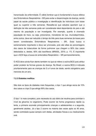 129
transmissão da enfermidade. É válido lembrar que é fundamental a busca efetiva
dos Sintomáticos Respiratórios - SR para evitar a disseminação da doença, sendo
papel da saúde pública a investigação e identificação de indivíduos com tosse
igual ou superior a três semanas. Ressalta-se que estudos apontam que a
definição de três semanas pode ser considerada ideal dependendo do país e até
mesmo da população a ser investigada. Por exemplo, quanto à chamada
população de risco, ou seja, prisioneiros, moradores de rua, imunodeprimidos,
entre outros, deve ser reduzido o tempo de três para duas semanas de tosse para
serem considerados Sintomáticos Respiratórios - SR.. Essa busca é
extremamente importante e deve ser priorizada, pois são altas as porcentagens
dos casos de tuberculose da forma pulmonar que chegam a 90% dos casos
detectados e, destes, 60% são bacilíferos (BRASIL, 2010, p. 17). É importante
que o ACS faça a busca do sintomático Respiratório – SR permanentemente.
O ACS deve ainda ficar atento também no que se refere a vacina BCG pois atribui
poder protetor às formas graves da doença. No Brasil, a vacina BCG é indicada
prioritariamente para as crianças de 0 a 4 anos de idade, sendo obrigatória para
menores de um ano.
7.2.3 Diabetes mellitus
São dois os tipos de diabetes mais frequentes, o tipo 1 que atinge cerca de 10%
dos casos e o tipo 2 que atinge 90% dos casos.
O tipo 1 é mais complexo, pois necessita do uso diário de insulina para controlar o
nível de glicemia no organismo. Pode ocorrer de forma progressiva rápida ou
lenta, a primeira acomete principalmente crianças e adolescentes e a segunda,
geralmente adultos. Já o tipo 2 ocorre na maioria das vezes após os 40 anos,
sendo controlada quase sempre com dietas, atividades físicas e ou medicamento
oral.
 