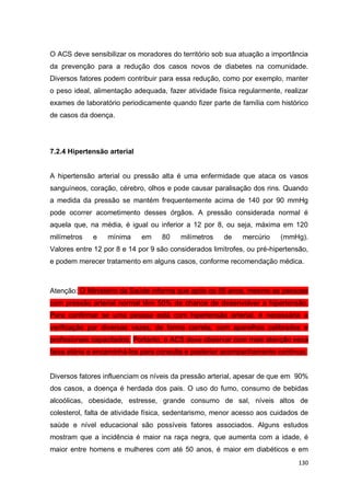 130
O ACS deve sensibilizar os moradores do território sob sua atuação a importância
da prevenção para a redução dos casos novos de diabetes na comunidade.
Diversos fatores podem contribuir para essa redução, como por exemplo, manter
o peso ideal, alimentação adequada, fazer atividade física regularmente, realizar
exames de laboratório periodicamente quando fizer parte de família com histórico
de casos da doença.
7.2.4 Hipertensão arterial
A hipertensão arterial ou pressão alta é uma enfermidade que ataca os vasos
sanguíneos, coração, cérebro, olhos e pode causar paralisação dos rins. Quando
a medida da pressão se mantém frequentemente acima de 140 por 90 mmHg
pode ocorrer acometimento desses órgãos. A pressão considerada normal é
aquela que, na média, é igual ou inferior a 12 por 8, ou seja, máxima em 120
milímetros e mínima em 80 milímetros de mercúrio (mmHg).
Valores entre 12 por 8 e 14 por 9 são considerados limítrofes, ou pré-hipertensão,
e podem merecer tratamento em alguns casos, conforme recomendação médica.
Atenção: O Ministério da Saúde informa que após os 55 anos, mesmo as pessoas
com pressão arterial normal têm 50% de chance de desenvolver a hipertensão.
Para confirmar se uma pessoa está com hipertensão arterial, é necessária a
verificação por diversas vezes, de forma correta, com aparelhos calibrados e
profissionais capacitados. Portanto, o ACS deve observar com mais atenção essa
faixa etária e encaminhá-los para consulta e posterior acompanhamento contínuo.
Diversos fatores influenciam os níveis da pressão arterial, apesar de que em 90%
dos casos, a doença é herdada dos pais. O uso do fumo, consumo de bebidas
alcoólicas, obesidade, estresse, grande consumo de sal, níveis altos de
colesterol, falta de atividade física, sedentarismo, menor acesso aos cuidados de
saúde e nível educacional são possíveis fatores associados. Alguns estudos
mostram que a incidência é maior na raça negra, que aumenta com a idade, é
maior entre homens e mulheres com até 50 anos, é maior em diabéticos e em
 